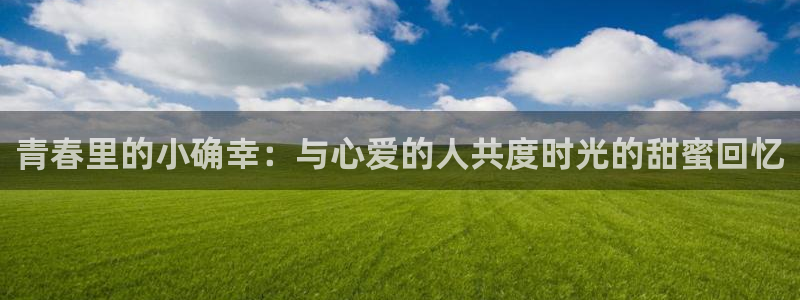 赢乐彩票2注册：青春里的小确幸：与心爱的人共度时光的甜蜜回忆